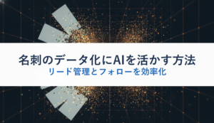 名刺のデータ化にAIを活かす方法｜リード管理とフォローを効率化