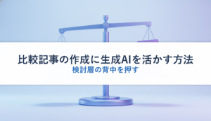 比較記事の作成に生成AIを活かす方法｜検討層の背中を押す