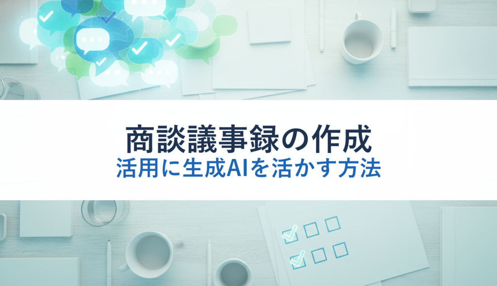 商談議事録の作成・活用に生成AIを活かす方法