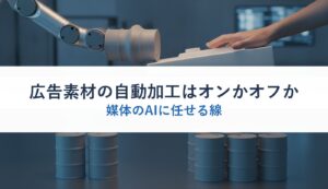 広告素材の自動加工はオンかオフか｜媒体のAIに任せる線
