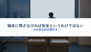端末に残さなければ安全というわけではない｜AIを配る前の線引き