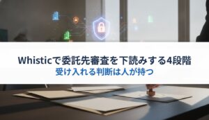 Whisticで委託先審査を下読みする4段階｜受け入れる判断は人が持つ